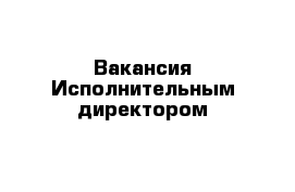 Вакансия Исполнительным директором